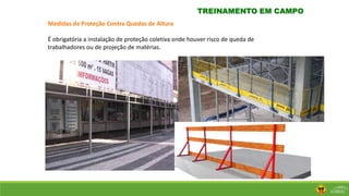 TREINAMENTO EM CAMPO
Medidas de Proteção Contra Quedas de Altura
É obrigatória a instalação de proteção coletiva onde houver risco de queda de
trabalhadores ou de projeção de matérias.
 