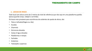 1. LOCAIS DE RISCO
Todo local com altura acima de 2 metros do nível de referência que não seja em uma plataforma padrão
(possui guarda-corpo, rodapé e corrimão).
Os locais mais prováveis para ocorrências de acidentes de queda de altura, são:
• Tetos e telhados(frágeis ou não)
• Escadas
• Chaminés
• Estruturas elevadas
• Caixas d´água elevadas
• Plataformas e rampas
• Fachadas
• Andaimes
• Tubulações suspensas
TREINAMENTO EM CAMPO
 