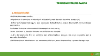 2. PROCEDIMENTOS
- Habilitação dos executantes;
- Inspecionar as condições da instalações de trabalho, antes do início e durante a execução;
- Definir os métodos mais seguros para a execução destes trabalhos através de uma AST, envolvendo dos
executantes;
- Todo executante de trabalho em altura deve portar autorização;
- Isolar e sinalizar as áreas de trabalho em altura com fita zebrada;
- A área de isolamento deve ser suficiente para a locomoção de pessoas e de peças necessárias para a
execução do trabalho;
- Se houver outros trabalhadores nos pavimentos inferiores, estes devem utilizar capacete de segurança.
TREINAMENTO EM CAMPO
 