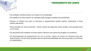 • As condições climáticas devem ser levadas em consideração;
• Os trabalhos em altura devem ser realizados após secagem completa do piso/telhado.
• Analisar os esforços aos quais as estruturas e equipamentos estarão sujeitos, respeitando o limite
máximo admissível;
• Áreas elevadas de acesso previsível – prever sistema de segurança contra quedas, como guarda-corpo
ou correntes;
• Os executantes dos trabalhos em altura devem informar caso sofram de vertigem ou sonolência;
• Os fios/mangueiras de equipamentos em uso no serviço devem ser presos em estruturas fixas pré-
determinadas, a fim de evitar qualquer dano ou perda de estabilidade das estruturas onde se encontram
os trabalhadores;
TREINAMENTO EM CAMPO
 