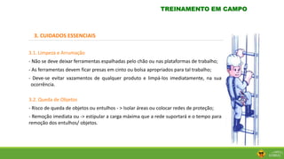 3. CUIDADOS ESSENCIAIS
3.1. Limpeza e Arrumação
- Não se deve deixar ferramentas espalhadas pelo chão ou nas plataformas de trabalho;
- As ferramentas devem ficar presas em cinto ou bolsa apropriados para tal trabalho;
- Deve-se evitar vazamentos de qualquer produto e limpá-los imediatamente, na sua
ocorrência.
3.2. Queda de Objetos
- Risco de queda de objetos ou entulhos - > Isolar áreas ou colocar redes de proteção;
- Remoção imediata ou -> estipular a carga máxima que a rede suportará e o tempo para
remoção dos entulhos/ objetos.
TREINAMENTO EM CAMPO
 