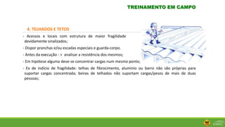 4. TELHADOS E TETOS
- Acessos e locais com estrutura de maior fragilidade
devidamente sinalizados;
- Dispor pranchas e/ou escadas especiais e guarda-corpo.
- Antes da execução - > analisar a resistência dos mesmos;
- Em hipótese alguma deve-se concentrar cargas num mesmo ponto;
- Ex de indício de fragilidade: telhas de fibrocimento, alumínio ou barro não são próprias para
suportar cargas concentrada; beiras de telhados não suportam cargas/pesos de mais de duas
pessoas;
TREINAMENTO EM CAMPO
 