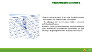- Guarda-corpo e cabo-guia de aço para fixação de cinto de
segurança do tipo paraquedista e trava-quedas;
- Os cabos-guia com extremidades fixadas à estrutura
definitiva da edificação.
É proibida a execução de trabalhos em pontos que estejam
acima de fornos ou qualquer outro equipamento que haja
emanação de gases provenientes de processos industriais.
TREINAMENTO EM CAMPO
 