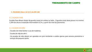 5. ESCADAS (Item 18.12.5 da NR-18)
5.1. ESCADAS FIXAS
Escadas fixas devem dispor de guarda-corpo em ambos os lados. O guarda-corpo deve possuir no mínimo
1,20m de altura e travessão intermediário 0,7m, a partir do nível do pavimento.
5.2. ESCADAS DE MÃO
- Escadas de metal (evitar o uso de madeira);
- Escada de mão de abrir;
- As escadas de mão devem ser apoiadas em piso resistente e usadas apenas para acessos provisórios e
serviços de pequeno porte.
TREINAMENTO EM CAMPO
 