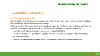 6. ANDAIMES (Item 18.15 da NR-18)
6.1. UTILIZAÇÃO E CONSTRUÇÃO
Quando puderem ser construídos com segurança a partir do piso mais baixo, e cujo tempo de duração ou
tipo de atividade não justifique outro meio acesso;
O fabricante deve fornecer manual de instruções ou guia de montagem para cada tipo particular de
andaime, onde devem constar informações detalhadas de montagem e requisitos de fixação.
- Serem dimensionados e construídos apenas por pessoas habilitadas;
- Suportar os esforços aos quais ficarão sujeitos, devendo-se utilizar andaimes de estrutura metálica;
- Garantir estabilidade;
- Proteção contra quedas para os executantes na montagem, presa aos lances mais elevados.
TREINAMENTO EM CAMPO
 