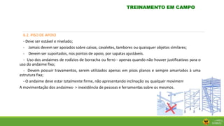 6.2. PISO DE APOIO
- Deve ser estável e nivelado;
- Jamais devem ser apoiados sobre caixas, cavaletes, tambores ou quaisquer objetos similares;
- Devem ser suportados, nos pontos de apoio, por sapatas ajustáveis.
- Uso dos andaimes de rodízios de borracha ou ferro - apenas quando não houver justificativas para o
uso do andaime fixo;
- Devem possuir travamentos, serem utilizados apenas em pisos planos e sempre amarrados à uma
estrutura fixa;
- O andaime deve estar totalmente firme, não apresentando inclinação ou qualquer movimento;
A movimentação dos andaimes- > inexistência de pessoas e ferramentas sobre os mesmos.
TREINAMENTO EM CAMPO
 