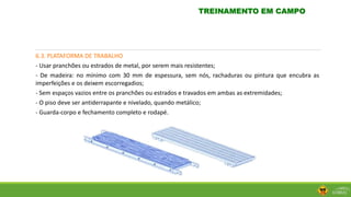 6.3. PLATAFORMA DE TRABALHO
- Usar pranchões ou estrados de metal, por serem mais resistentes;
- De madeira: no mínimo com 30 mm de espessura, sem nós, rachaduras ou pintura que encubra as
imperfeições e os deixem escorregadios;
- Sem espaços vazios entre os pranchões ou estrados e travados em ambas as extremidades;
- O piso deve ser antiderrapante e nivelado, quando metálico;
- Guarda-corpo e fechamento completo e rodapé.
TREINAMENTO EM CAMPO
 