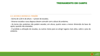 6.5. ALTURA E ACESSO 6.4. FIXAÇÃO
- Acima de 1,50 m de altura - > prover de escadas;
- Amarrar escadas e seus degraus devem coincidir com a altura do andaime;
- As torres dos andaimes não podem exceder, em altura, quatro vezes a menor dimensão da base de
apoio, quando não estaiadas;
- É proibida a utilização de escadas, ou outros meios para se atingir lugares mais altos, sobre o piso do
andaime.
TREINAMENTO EM CAMPO
 