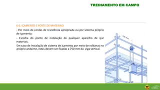 6.6. IÇAMENTO E PORTE DE MATERIAIS
- Por meio de cordas de resistência apropriada ou por sistema próprio
de içamento;
- Escolha do ponto de instalação de qualquer aparelho de içar
materiais.
Em caso de instalação de sistema de içamento por meio de roldanas no
próprio andaime, estas devem ser fixadas a 750 mm da viga vertical.
TREINAMENTO EM CAMPO
 
