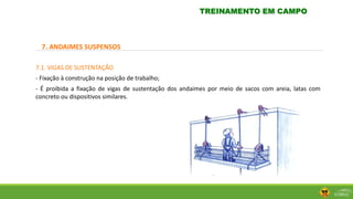 7. ANDAIMES SUSPENSOS
7.1. VIGAS DE SUSTENTAÇÃO
- Fixação à construção na posição de trabalho;
- É proibida a fixação de vigas de sustentação dos andaimes por meio de sacos com areia, latas com
concreto ou dispositivos similares.
TREINAMENTO EM CAMPO
 