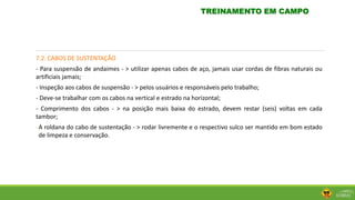 7.2. CABOS DE SUSTENTAÇÃO
- Para suspensão de andaimes - > utilizar apenas cabos de aço, jamais usar cordas de fibras naturais ou
artificiais jamais;
- Inspeção aos cabos de suspensão - > pelos usuários e responsáveis pelo trabalho;
- Deve-se trabalhar com os cabos na vertical e estrado na horizontal;
- Comprimento dos cabos - > na posição mais baixa do estrado, devem restar (seis) voltas em cada
tambor;
-A roldana do cabo de sustentação - > rodar livremente e o respectivo sulco ser mantido em bom estado
de limpeza e conservação.
TREINAMENTO EM CAMPO
 