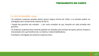 7.4. USO E INTERLIGAÇÃO > utilizar
- Os andaimes suspensos pesados devem possuir largura mínima de 1,50m, e os estrados podem ser
interligados até o comprimento máximo de 8,0 m;
- Fixação dos guinchos aos estrados - > por meio armações de aço, havendo em cada armação dois
guinchos;
- Os andaimes suspensos leves somente poderão ser utilizados para serviços de reparo, pintura, limpeza e
manutenção com a permanência de, no máximo, 2 (dois) trabalhadores;
- É proibida a interligação de andaimes suspensos leves.
TREINAMENTO EM CAMPO
 