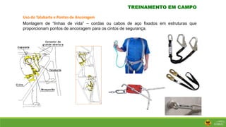 TREINAMENTO EM CAMPO
Uso do Talabarte e Pontos de Ancoragem
Montagem de “linhas de vida” – cordas ou cabos de aço fixados em estruturas que
proporcionam pontos de ancoragem para os cintos de segurança.
 