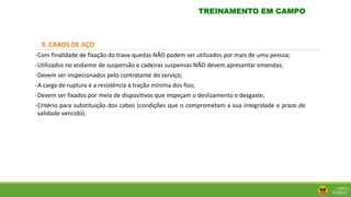 9. CABOS DE AÇO
-Com finalidade de fixação do trava-quedas NÃO podem ser utilizados por mais de uma pessoa;
-Utilizados no andaime de suspensão e cadeiras suspensas NÃO devem apresentar emendas;
-Devem ser inspecionados pelo contratante do serviço;
-A carga de ruptura e a resistência à tração mínima dos fios;
-Devem ser fixados por meio de dispositivos que impeçam o deslizamento e desgaste;
-Critério para substituição dos cabos (condições que o comprometam a sua integridade e prazo de
validade vencido).
TREINAMENTO EM CAMPO
 