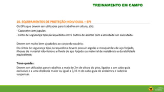 10. EQUIPAMENTOS DE PROTEÇÃO INDIVIDUAL – EPI
Os EPIs que devem ser utilizados para trabalho em altura, são:
- Capacete com jugular;
- Cinto de segurança tipo paraquedista entre outros de acordo com a atividade ser executada.
Devem ser muito bem ajustados ao corpo do usuário;
Os cintos de segurança tipo paraquedista devem possuir argolas e mosquetões de aço forjado,
ilhoses de material não-ferroso e fivela de aço forjado ou material de resistência e durabilidade
equivalente;
Trava-quedas:
Devem ser utilizados para trabalhos a mais de 2m de altura do piso, ligados a um cabo-guia
exclusivo e a uma distância maior ou igual a 0,35 m do cabo-guia de andaimes e cadeiras
suspensas.
TREINAMENTO EM CAMPO
 