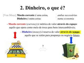 2. Dinheiro, o que é?
[Von Mises] Moeda corrente é uma coisa, ambas necessárias
Dinheiro é outra coisa: numa economia
- Moeda corrente (currency) é métrica de valor através do espaço:
aquilo que opera como meio de troca para bens intercambiáveis;
- Dinheiro (money) é reserva de valor através do tempo:
aquilo que se retém para poupança ou negócio futuro.
?
 