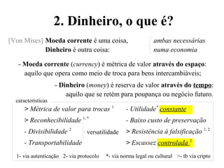 [Von Mises] Moeda corrente é uma coisa, ambas necessárias
Dinheiro é outra coisa: numa economia
- Moeda corrente (currency) é métrica de valor através do espaço:
aquilo que opera como meio de troca para bens intercambiáveis;
- Dinheiro (money) é reserva de valor através do tempo:
aquilo que se retém para poupança ou negócio futuro.
> Métrica de valor para trocas 1
- Utilidade*
constante
> Reconhecibilidade 1, *
- Baixo custo de preservação
- Divisibilidade 2
> Resistência à falsificação 1, 2
- Transportabilidade > Escassez controlada 2
1- via autenticação 2- via protocolo *- via norma legal ou cultural >- tb via cripto
2. Dinheiro, o que é?
características
versatilidade
 