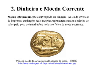 2. Dinheiro e Moeda Corrente
Moeda intrinsecamente estável pode ser dinheiro: Antes da invenção
da imprensa, cunhagens reais (seigniorage) autenticavam a métrica de
valor pelo peso de metal nobre no lastro físico da moeda corrente.
Primeira moeda de ouro autenticada, reinado de Creso, ~ 500 BC
http://www.loretlargent.info/wp-content/uploads/creseide-a.jpg
 