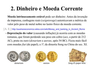 2. Dinheiro e Moeda Corrente
Moeda intrinsecamente estável pode ser dinheiro: Antes da invenção
da imprensa, cunhagens reais (seigniorage) autenticavam a métrica de
valor pelo peso de metal nobre no lastro físico da moeda corrente.
[A. E.] http://austrianeconomics.wikia.com/wiki/Money_and_banking_in_Ancient_Rome
- Depreciação do valor (causando inflação) já ocorria com as moedas
romanas, que foram perdendo seu peso em cobre (aes, a partir de 212
AC), prata ou ouro (denarium e aureus, após 54 BC). Ficou mais fácil
com moedas fiat (de papel), a 1ª, da dinastia Song na China do sec. XI.
denarium aureus Jeng-Zi paper note
 