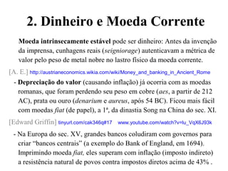 2. Dinheiro e Moeda Corrente
Moeda intrinsecamente estável pode ser dinheiro: Antes da invenção
da imprensa, cunhagens reais (seigniorage) autenticavam a métrica de
valor pelo peso de metal nobre no lastro físico da moeda corrente.
[A. E.] http://austrianeconomics.wikia.com/wiki/Money_and_banking_in_Ancient_Rome
- Depreciação do valor (causando inflação) já ocorria com as moedas
romanas, que foram perdendo seu peso em cobre (aes, a partir de 212
AC), prata ou ouro (denarium e aureus, após 54 BC). Ficou mais fácil
com moedas fiat (de papel), a 1ª, da dinastia Song na China do sec. XI.
[Edward Griffin] tinyurl.com/cak346q#17 www.youtube.com/watch?v=lu_VqX6J93k
- Na Europa do sec. XV, grandes bancos coludiram com governos para
criar “bancos centrais” (a exemplo do Bank of England, em 1694).
Imprimindo moeda fiat, eles superam com inflação (imposto indireto)
a resistência natural de povos contra impostos diretos acima de 43% .
 