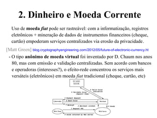 2. Dinheiro e Moeda Corrente
Uso de moeda fiat pode ser rastreável: com a informatização, registros
eletrônicos + mineração de dados de instrumentos financeiros (cheque,
cartão) empoderam serviços centralizados via erosão da privacidade.
[Matt Green] blog.cryptographyengineering.com/2012/05/future-of-electronic-currency.ht
- O tipo anônimo de moeda virtual foi inventado por D. Chaum nos anos
80, mas com emissão e validação centralizadas. Sem acordo com bancos
e operadoras (interesses?), o efeito-rede concentrou os serviços mais
versáteis (eletrônicos) em moeda fiat tradicional (cheque, cartão, etc)
 