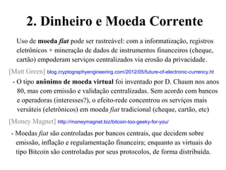 2. Dinheiro e Moeda Corrente
Uso de moeda fiat pode ser rastreável: com a informatização, registros
eletrônicos + mineração de dados de instrumentos financeiros (cheque,
cartão) empoderam serviços centralizados via erosão da privacidade.
[Matt Green] blog.cryptographyengineering.com/2012/05/future-of-electronic-currency.ht
- O tipo anônimo de moeda virtual foi inventado por D. Chaum nos anos
80, mas com emissão e validação centralizadas. Sem acordo com bancos
e operadoras (interesses?), o efeito-rede concentrou os serviços mais
versáteis (eletrônicos) em moeda fiat tradicional (cheque, cartão, etc)
[Money Magnet] http://moneymagnet.biz/bitcoin-too-geeky-for-you/
- Moedas fiat são controladas por bancos centrais, que decidem sobre
emissão, inflação e regulamentação financeira; enquanto as virtuais do
tipo Bitcoin são controladas por seus protocolos, de forma distribuída.
 