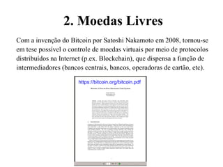 2. Moedas Livres
Com a invenção do Bitcoin por Satoshi Nakamoto em 2008, tornou-se
em tese possível o controle de moedas virtuais por meio de protocolos
distribuídos na Internet (p.ex. Blockchain), que dispensa a função de
intermediadores (bancos centrais, bancos, operadoras de cartão, etc).
https://bitcoin.org/bitcoin.pdf
 