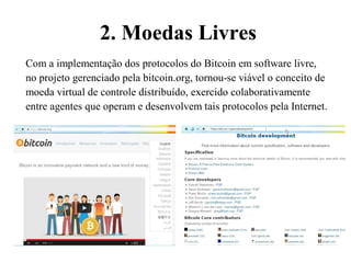 2. Moedas Livres
Com a implementação dos protocolos do Bitcoin em software livre,
no projeto gerenciado pela bitcoin.org, tornou-se viável o conceito de
moeda virtual de controle distribuído, exercido colaborativamente
entre agentes que operam e desenvolvem tais protocolos pela Internet.
 