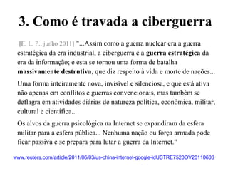 www.reuters.com/article/2011/06/03/us-china-internet-google-idUSTRE7520OV20110603
[E. L. P., junho 2011] "...Assim como a guerra nuclear era a guerra
estratégica da era industrial, a ciberguerra é a guerra estratégica da
era da informação; e esta se tornou uma forma de batalha
massivamente destrutiva, que diz respeito à vida e morte de nações...
Uma forma inteiramente nova, invisível e silenciosa, e que está ativa
não apenas em conflitos e guerras convencionais, mas também se
deflagra em atividades diárias de natureza política, econômica, militar,
cultural e científica...
Os alvos da guerra psicológica na Internet se expandiram da esfera
militar para a esfera pública... Nenhuma nação ou força armada pode
ficar passiva e se prepara para lutar a guerra da Internet."
3. Como é travada a ciberguerra
 