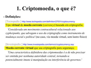 1. Criptomoeda, o que é?
- Definições:
[Tecnopedia ] http://www.techopedia.com/definition/27531/cryptocurrency
Tipo virtual de moeda corrente (currency) baseada em criptografia;
'Considerada um movimento contracultural relacionado aos
cypherpunks, que advogam o uso da criptografia como instrumento de
mudança social e política' (no caso, via moeda virtual, sem lastro físico)
[Investopedia ] http://www.investopedia.com/terms/c/cryptocurrency.asp
Moeda corrente virtual que usa criptografia para segurança;
'Uma caracteristica definidora das criptomoedas é a de não precisar
ser emitida por nenhuma autoridade central, tornando-a
potencialmente imune à manipulação ou interferência de governos.'
 