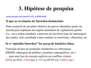 O que as revelações de Snowden denunciam:
Parte essencial de um plano ofensivo de guerra cibernética posto em
marcha para implantar um regime dominante de vigilantismo global
(i.e., nova ordem mundial), a pretexto do inevitável jogo de espionagem
das nações, nele camuflado como combate ao terrorismo, cibercrime, etc
Se o “episódio Snowden” for psyop de bandeira falsa:
Transição da fase de cooptação clandestina no ciberespaço
(PRISM, sabotagem de padrões e produtos criptográficos, etc.)
… para uma fase de coerção explicita em conflitos virtuais
(EME no W3C, UEFI fase 3, ITP no HTTP 2.0, CISPA, etc.)
www.youtube.com/watch?v=Pz_mMlWx5wM
3. Hipótese de pesquisa
 