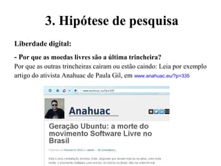 Liberdade digital:
- Por que as moedas livres são a última trincheira?
Por que as outras trincheiras caíram ou estão caindo: Leia por exemplo
artigo do ativista Anahuac de Paula Gil, em www.anahuac.eu/?p=335
3. Hipótese de pesquisa
 