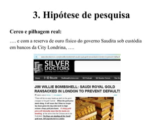 Cerco e pilhagem real:
…. e com a reserva de ouro físico do governo Saudita sob custódia
em bancos da City Londrina, ….
3. Hipótese de pesquisa
 