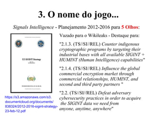 Signals Intelligence - Planejamento 2012-2016 para 5 Olhos:
Vazado para o Wikileaks - Destaque para:
"2.1.3. (TS//SI//REL) Counter indigenous
cryptographic programs by targeting their
industrial bases with all available SIGINT +
HUMINT (Human Intelligence) capabilities"
"2.1.4. (TS//SI//REL) Influence the global
commercial encryption market through
commercial relationships, HUMINT, and
second and third party partners "
"2.2. (TS//SI//REL) Defeat adversary
cybersecurity practices in order to acquire
the SIGINT data we need from
anyone, anytime, anywhere"
https://s3.amazonaws.com/s3.
documentcloud.org/documents/
838324/2012-2016-sigint-strategy-
23-feb-12.pdf
3. O nome do jogo...
 