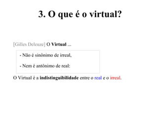 3. O que é o virtual?
[Gilles Deleuze] O Virtual ...
- Não é sinônimo de irreal,
- Nem é antônimo de real:
O Virtual é a indistinguibilidade entre o real e o irreal.
 