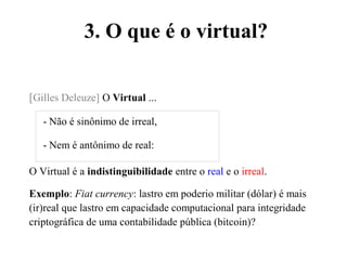 3. O que é o virtual?
[Gilles Deleuze] O Virtual ...
- Não é sinônimo de irreal,
- Nem é antônimo de real:
O Virtual é a indistinguibilidade entre o real e o irreal.
Exemplo: Fiat currency: lastro em poderio militar (dólar) é mais
(ir)real que lastro em capacidade computacional para integridade
criptográfica de uma contabilidade pública (bitcoin)?
 