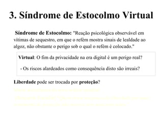 Síndrome de Estocolmo: "Reação psicológica observável em
vítimas de sequestro, em que o refém mostra sinais de lealdade ao
algoz, não obstante o perigo sob o qual o refém é colocado."
Virtual: O fim da privacidade na era digital é um perigo real?
- Os riscos alardeados como consequência disto são irreais?
Liberdade pode ser trocada por proteção?
Moral nietzcheana da nova ordem mundial:
[Benjamin Franklin] “Quem troca um pouco de liberdade por mais
sentimento de proteção não merece nem uma nem outra.”
3. Síndrome de Estocolmo Virtual
 