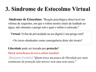 Síndrome de Estocolmo: "Reação psicológica observável em
vítimas de sequestro, em que o refém mostra sinais de lealdade ao
algoz, não obstante o perigo sob o qual o refém é colocado."
Virtual: O fim da privacidade na era digital é um perigo real?
- Os riscos alardeados como consequência disto são irreais?
Liberdade pode ser trocada por proteção?
Moral nietzcheana da nova ordem mundial:
[Benjamin Franklin] “Quem troca um pouco de liberdade por mais
sentimento de proteção não merece nem uma nem outra.”
3. Síndrome de Estocolmo Virtual
 