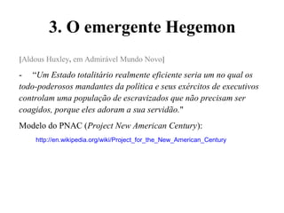 3. O emergente Hegemon
[Aldous Huxley, em Admirável Mundo Novo]
- “Um Estado totalitário realmente eficiente seria um no qual os
todo-poderosos mandantes da política e seus exércitos de executivos
controlam uma população de escravizados que não precisam ser
coagidos, porque eles adoram a sua servidão."
Modelo do PNAC (Project New American Century):
http://en.wikipedia.org/wiki/Project_for_the_New_American_Century
 