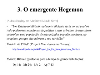 3. O emergente Hegemon
[Aldous Huxley, em Admirável Mundo Novo]
- “Um Estado totalitário realmente eficiente seria um no qual os
todo-poderosos mandantes da política e seus exércitos de executivos
controlam uma população de escravizados que não precisam ser
coagidos, porque eles adoram a sua servidão."
Modelo do PNAC (Project New American Century):
http://en.wikipedia.org/wiki/Project_for_the_New_American_Century
Modelo Bíblico (profecias para o tempo da grande tribulação):
Dn 11; Mt 24; 1Jo 2; Ap 7-13
 
