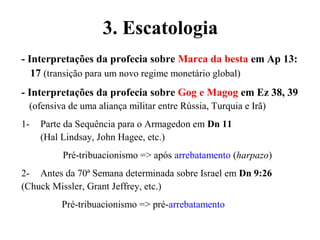 - Interpretações da profecia sobre Marca da besta em Ap 13:
17 (transição para um novo regime monetário global)
- Interpretações da profecia sobre Gog e Magog em Ez 38, 39
(ofensiva de uma aliança militar entre Rússia, Turquia e Irã)
1- Parte da Sequência para o Armagedon em Dn 11
(Hal Lindsay, John Hagee, etc.)
Pré-tribuacionismo => após arrebatamento (harpazo)
2- Antes da 70ª Semana determinada sobre Israel em Dn 9:26
(Chuck Missler, Grant Jeffrey, etc.)
Pré-tribuacionismo => pré-arrebatamento
3. Escatologia
 