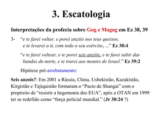 Interpretações da profecia sobre Gog e Magog em Ez 38, 39
3- “e te farei voltar, e porei anzóis nos teus queixos,
e te levarei a ti, com todo o seu exército, ...” Ez 38:4
“e te farei voltear, e te porei seis anzóis, e te farei subir das
bandas do norte, e te trarei aos montes de Israel.” Ez 39:2
Hipótese pré-arrebatamento:
Seis anzois?: Em 2001 a Rússia, China, Usbekistão, Kazakistão,
Kirgistão e Tajiquistão formaram o “Pacto de Shangai” com o
propósito de “resistir a hegemonia dos EUA”, após a OTAN em 1999
ter se redefido como “força policial mundial.” (Jr 30:24 ?)
3. Escatologia
 
