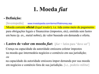 - Definição:
[Investopedia] www.investopedia.com/terms/f/fiatmoney.asp
Moeda corrente oficial (legal tender), i.e. tida como meio de pagamento
para obrigações legais e financeiras (impostos, etc), emitida sem lastro
em bens (p. ex., metal nobre), de valor baseado em demanda e oferta.
- Lastro de valor em moeda fiat: [fiat = latim para “deve ser”]
Crença na capacidade da autoridade emissora coletar impostos
na moeda que intermedeia negócios e comércio em sua jurisdição;
ou
na capacidade da autoridade emissora impor demanda por sua moeda
em negócios e comércio fora de sua jurisdição. [i.e., poderio militar]
1. Moeda fiat
 