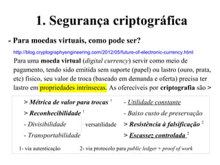 1. Segurança criptográfica
- Para moedas virtuais, como pode ser?
http://blog.cryptographyengineering.com/2012/05/future-of-electronic-currency.html
Para uma moeda virtual (digital currency) servir como meio de
pagamento, tendo sido emitida sem suporte (papel) ou lastro (ouro, prata,
etc) físico, seu valor de troca (baseado em demanda e oferta) precisa ter
lastro em propriedades intrínsecas. As oferecíveis por criptografia são >
> Métrica de valor para trocas 1
- Utilidade constante
> Reconhecibilidade 1
- Baixo custo de preservação
- Divisibilidade > Resistência à falsificação 2
- Transportabilidade > Escassez controlada 2
1- via autenticação 2- via protocolo para public ledger + proof of work
versatilidade
 