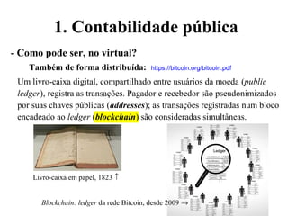 1. Contabilidade pública
- Como pode ser, no virtual?
Também de forma distribuída: https://bitcoin.org/bitcoin.pdf
Um livro-caixa digital, compartilhado entre usuários da moeda (public
ledger), registra as transações. Pagador e recebedor são pseudonimizados
por suas chaves públicas (addresses); as transações registradas num bloco
encadeado ao ledger (blockchain) são consideradas simultâneas.
Livro-caixa em papel, 1823 ↑
Blockchain: ledger da rede Bitcoin, desde 2009 →
 