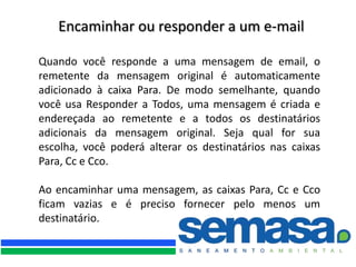 Encaminhar ou responder a um e-mail

Quando você responde a uma mensagem de email, o
remetente da mensagem original é automaticamente
adicionado à caixa Para. De modo semelhante, quando
você usa Responder a Todos, uma mensagem é criada e
endereçada ao remetente e a todos os destinatários
adicionais da mensagem original. Seja qual for sua
escolha, você poderá alterar os destinatários nas caixas
Para, Cc e Cco.

Ao encaminhar uma mensagem, as caixas Para, Cc e Cco
ficam vazias e é preciso fornecer pelo menos um
destinatário.
 