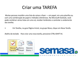 Criar uma TAREFA
 Muitas pessoas mantêm uma lista de coisas a fazer — em papel, em uma planilha ou
com uma combinação de papel e métodos eletrônicos. No Microsoft Outlook, você
pode combinar várias listas em uma só, receber lembretes e controlar o andamento
das tarefas.

•        Em Tarefas, na guia Página Inicial, no grupo Novo, clique em Nova Tarefa.

Atalho do teclado Para criar uma nova tarefa, pressione CTRL+SHIFT+K.
 