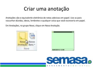 Criar uma anotação
Anotações são o equivalente eletrônico de notas adesivas em papel. Use-as para
rascunhar dúvidas, ideias, lembretes e qualquer coisa que você escreveria em papel.

Em Anotações, no grupo Novo, clique em Nova Anotação.
 