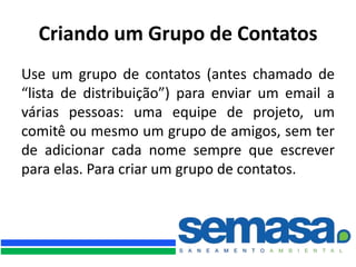 Criando um Grupo de Contatos
Use um grupo de contatos (antes chamado de
“lista de distribuição”) para enviar um email a
várias pessoas: uma equipe de projeto, um
comitê ou mesmo um grupo de amigos, sem ter
de adicionar cada nome sempre que escrever
para elas. Para criar um grupo de contatos.
 