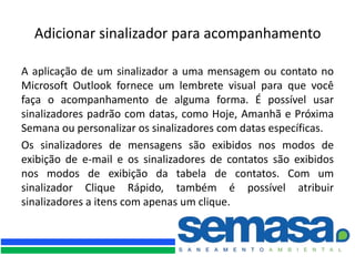Adicionar sinalizador para acompanhamento

A aplicação de um sinalizador a uma mensagem ou contato no
Microsoft Outlook fornece um lembrete visual para que você
faça o acompanhamento de alguma forma. É possível usar
sinalizadores padrão com datas, como Hoje, Amanhã e Próxima
Semana ou personalizar os sinalizadores com datas específicas.
Os sinalizadores de mensagens são exibidos nos modos de
exibição de e-mail e os sinalizadores de contatos são exibidos
nos modos de exibição da tabela de contatos. Com um
sinalizador Clique Rápido, também é possível atribuir
sinalizadores a itens com apenas um clique.
 